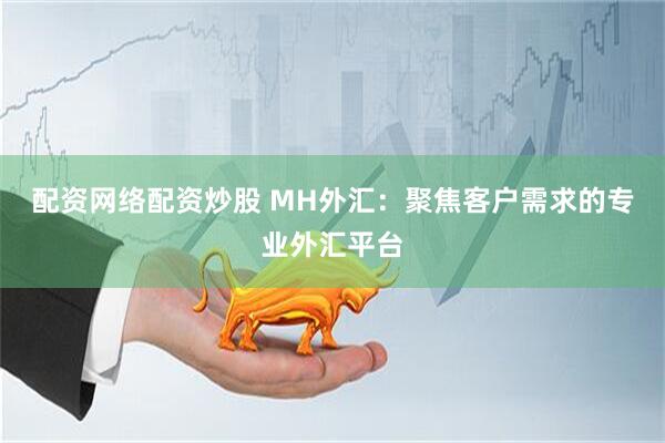 配资网络配资炒股 MH外汇：聚焦客户需求的专业外汇平台