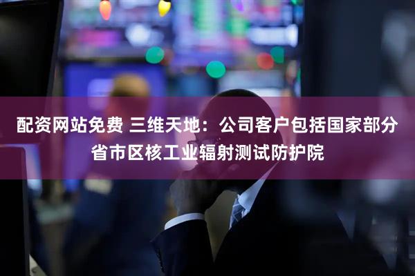 配资网站免费 三维天地：公司客户包括国家部分省市区核工业辐射测试防护院
