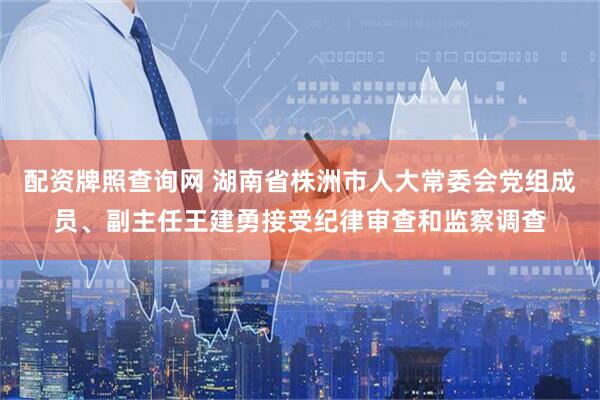 配资牌照查询网 湖南省株洲市人大常委会党组成员、副主任王建勇接受纪律审查和监察调查
