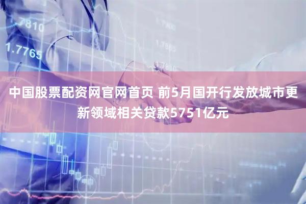 中国股票配资网官网首页 前5月国开行发放城市更新领域相关贷款5751亿元