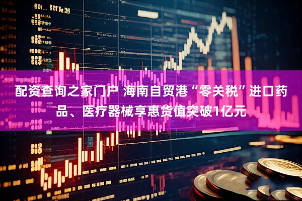 配资查询之家门户 海南自贸港“零关税”进口药品、医疗器械享惠货值突破1亿元