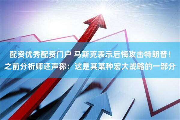 配资优秀配资门户 马斯克表示后悔攻击特朗普！之前分析师还声称：这是其某种宏大战略的一部分