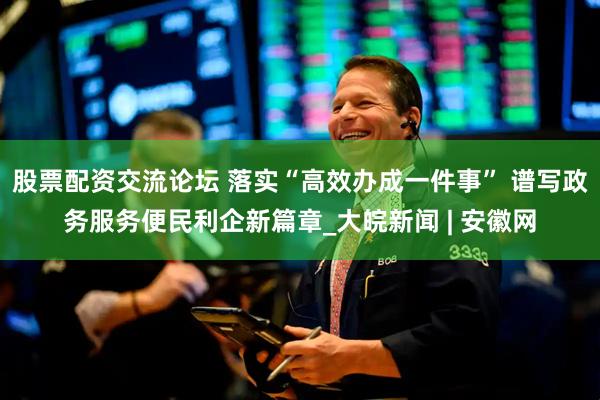 股票配资交流论坛 落实“高效办成一件事” 谱写政务服务便民利企新篇章_大皖新闻 | 安徽网