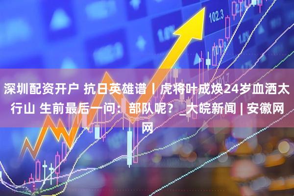 深圳配资开户 抗日英雄谱丨虎将叶成焕24岁血洒太行山 生前最后一问：部队呢？_大皖新闻 | 安徽网