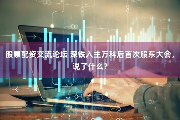 股票配资交流论坛 深铁入主万科后首次股东大会，说了什么？