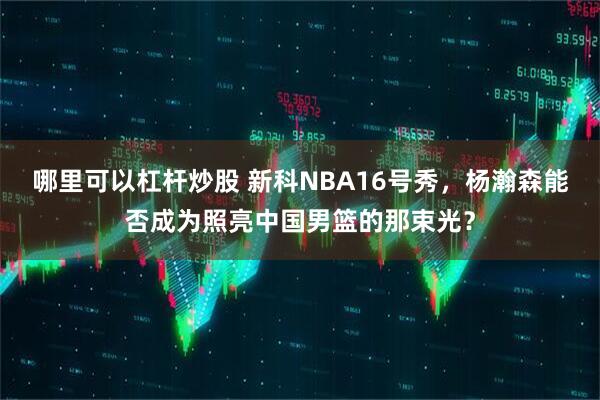 哪里可以杠杆炒股 新科NBA16号秀，杨瀚森能否成为照亮中国男篮的那束光？