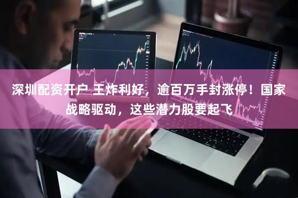 深圳配资开户 王炸利好，逾百万手封涨停！国家战略驱动，这些潜力股要起飞