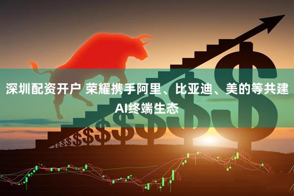 深圳配资开户 荣耀携手阿里、比亚迪、美的等共建AI终端生态