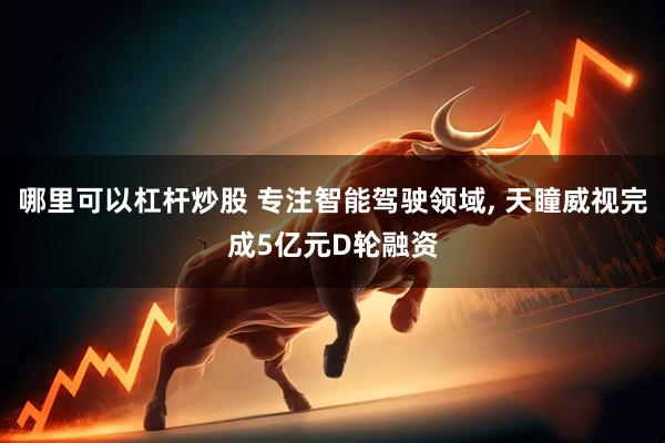 哪里可以杠杆炒股 专注智能驾驶领域, 天瞳威视完成5亿元D轮融资