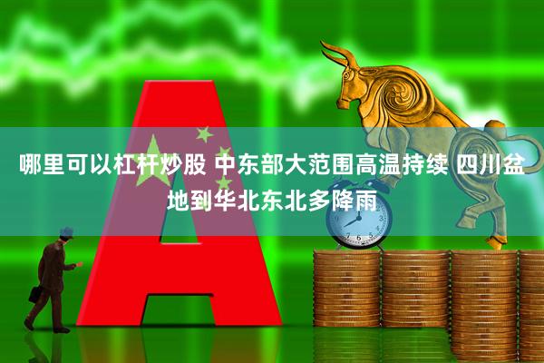 哪里可以杠杆炒股 中东部大范围高温持续 四川盆地到华北东北多降雨