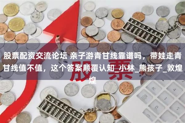 股票配资交流论坛 亲子游青甘线靠谱吗，带娃走青甘线值不值，这个答案颠覆认知_小林_熊孩子_敦煌