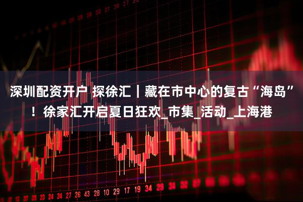 深圳配资开户 探徐汇｜藏在市中心的复古“海岛”！徐家汇开启夏日狂欢_市集_活动_上海港