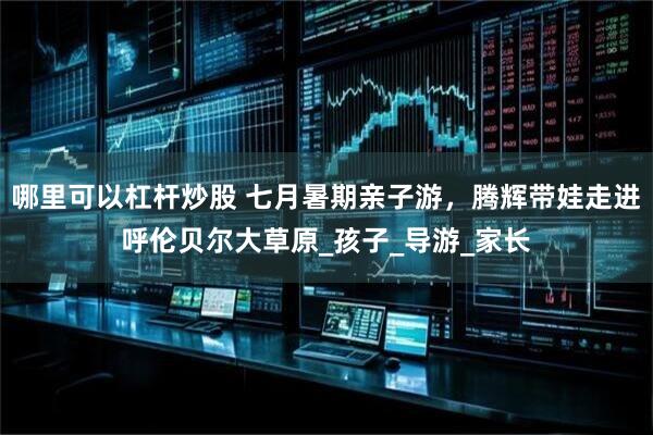 哪里可以杠杆炒股 七月暑期亲子游，腾辉带娃走进呼伦贝尔大草原_孩子_导游_家长