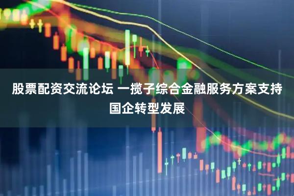 股票配资交流论坛 一揽子综合金融服务方案支持国企转型发展