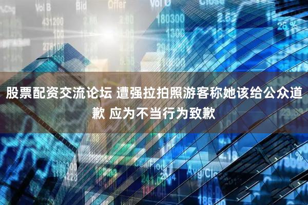 股票配资交流论坛 遭强拉拍照游客称她该给公众道歉 应为不当行为致歉