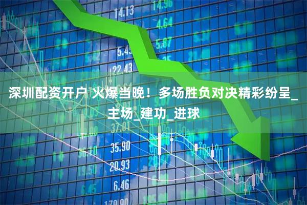 深圳配资开户 火爆当晚！多场胜负对决精彩纷呈_主场_建功_进球