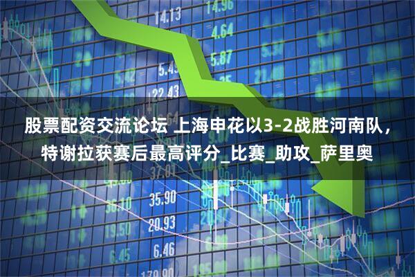 股票配资交流论坛 上海申花以3-2战胜河南队，特谢拉获赛后最高评分_比赛_助攻_萨里奥
