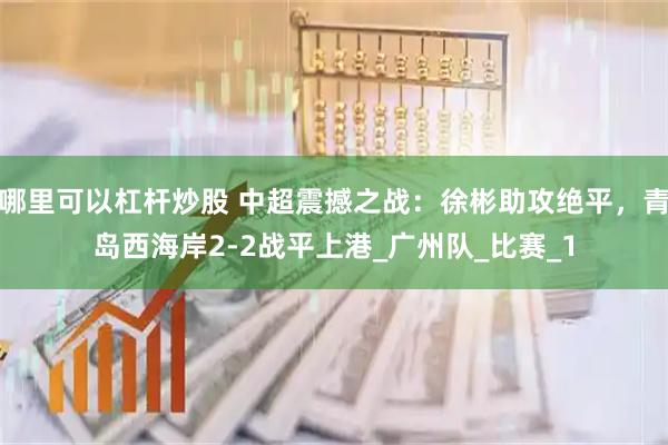 哪里可以杠杆炒股 中超震撼之战：徐彬助攻绝平，青岛西海岸2-2战平上港_广州队_比赛_1