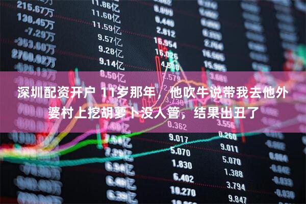 深圳配资开户 11岁那年，他吹牛说带我去他外婆村上挖胡萝卜没人管，结果出丑了