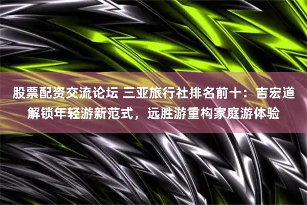 股票配资交流论坛 三亚旅行社排名前十：吉宏道解锁年轻游新范式，远胜游重构家庭游体验