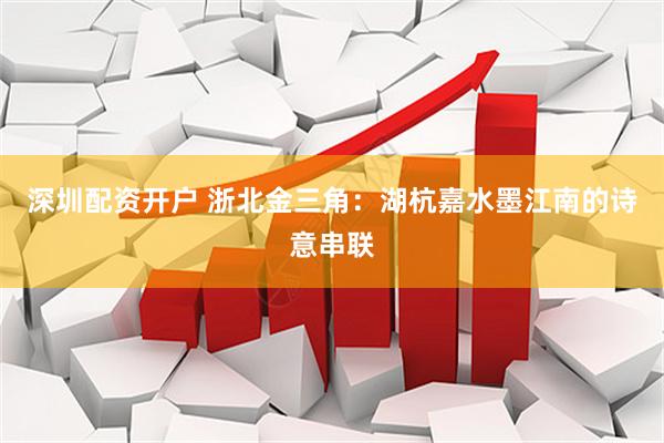 深圳配资开户 浙北金三角：湖杭嘉水墨江南的诗意串联