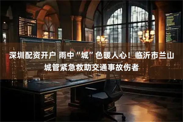 深圳配资开户 雨中“城”色暖人心！临沂市兰山城管紧急救助交通事故伤者