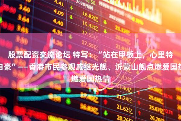 股票配资交流论坛 特写：“站在甲板上，心里特别自豪”——香港市民参观戚继光舰、沂蒙山舰点燃爱国热情