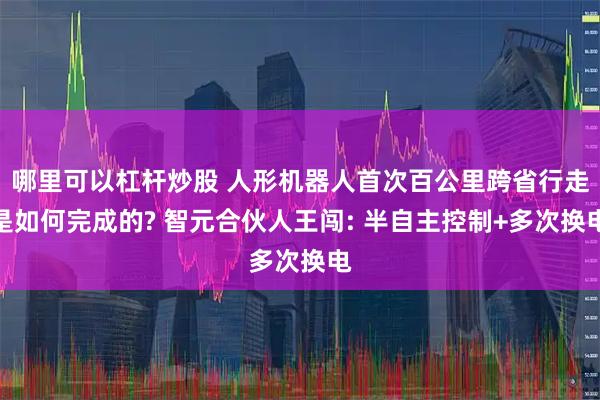 哪里可以杠杆炒股 人形机器人首次百公里跨省行走是如何完成的? 智元合伙人王闯: 半自主控制+多次换电
