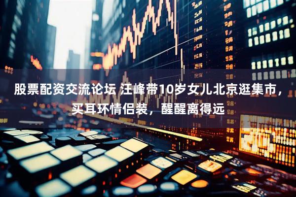 股票配资交流论坛 汪峰带10岁女儿北京逛集市，买耳环情侣装，醒醒离得远