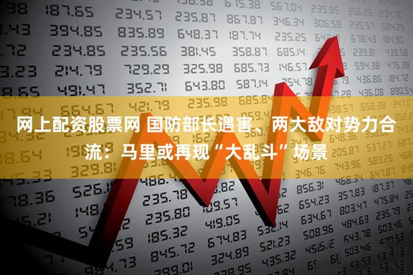 网上配资股票网 国防部长遇害、两大敌对势力合流：马里或再现“大乱斗”场景