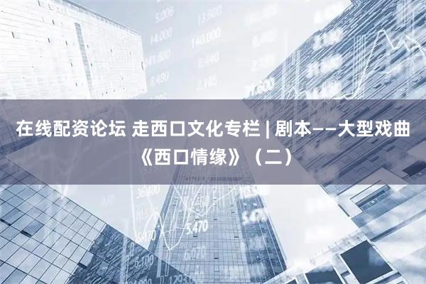 在线配资论坛 走西口文化专栏 | 剧本——大型戏曲《西口情缘》（二）